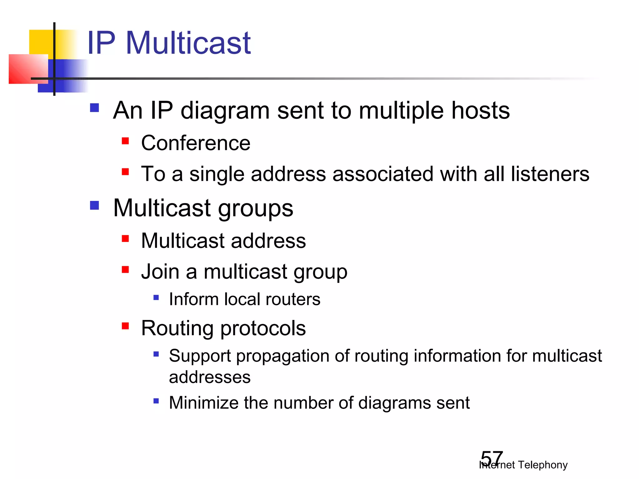 IP Multicast


An IP diagram sent to multiple hosts





Conference
To a single address associated with all listeners

Multicast groups



Multicast address
Join a multicast group




Inform local routers

Routing protocols




Support propagation of routing information for multicast
addresses
Minimize the number of diagrams sent

57

Internet Telephony

 