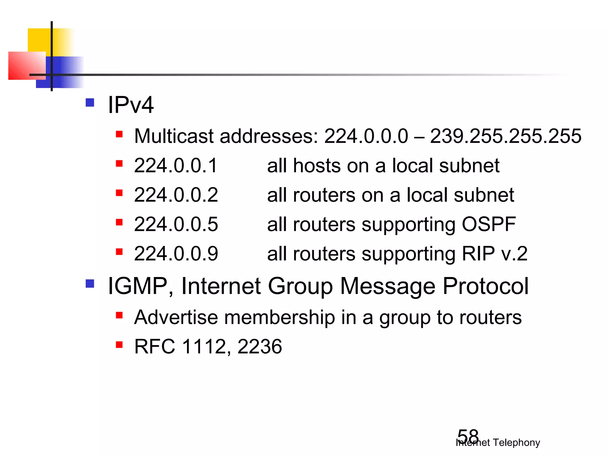 

IPv4








Multicast addresses: 224.0.0.0 – 239.255.255.255
224.0.0.1
all hosts on a local subnet
224.0.0.2
all routers on a local subnet
224.0.0.5
all routers supporting OSPF
224.0.0.9
all routers supporting RIP v.2

IGMP, Internet Group Message Protocol



Advertise membership in a group to routers
RFC 1112, 2236

58

Internet Telephony

 