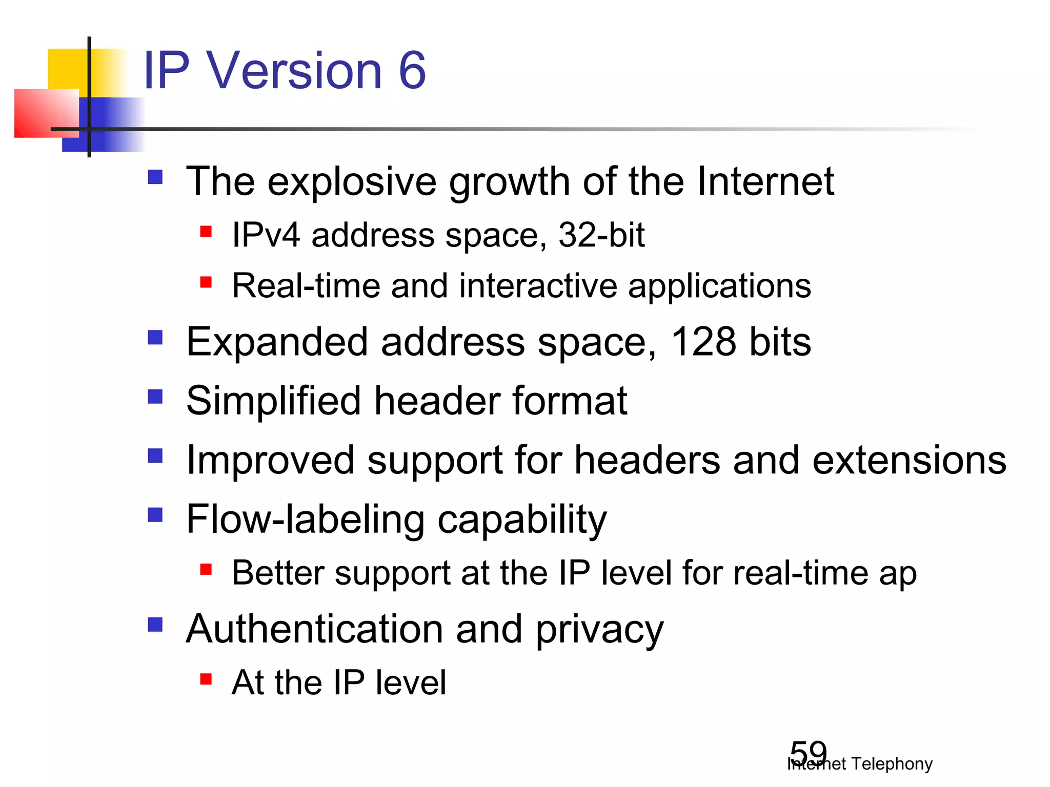 IP Version 6


The explosive growth of the Internet








Expanded address space, 128 bits
Simplified header format
Improved support for headers and extensions
Flow-labeling capability




IPv4 address space, 32-bit
Real-time and interactive applications

Better support at the IP level for real-time ap

Authentication and privacy


At the IP level
59

Internet Telephony

 