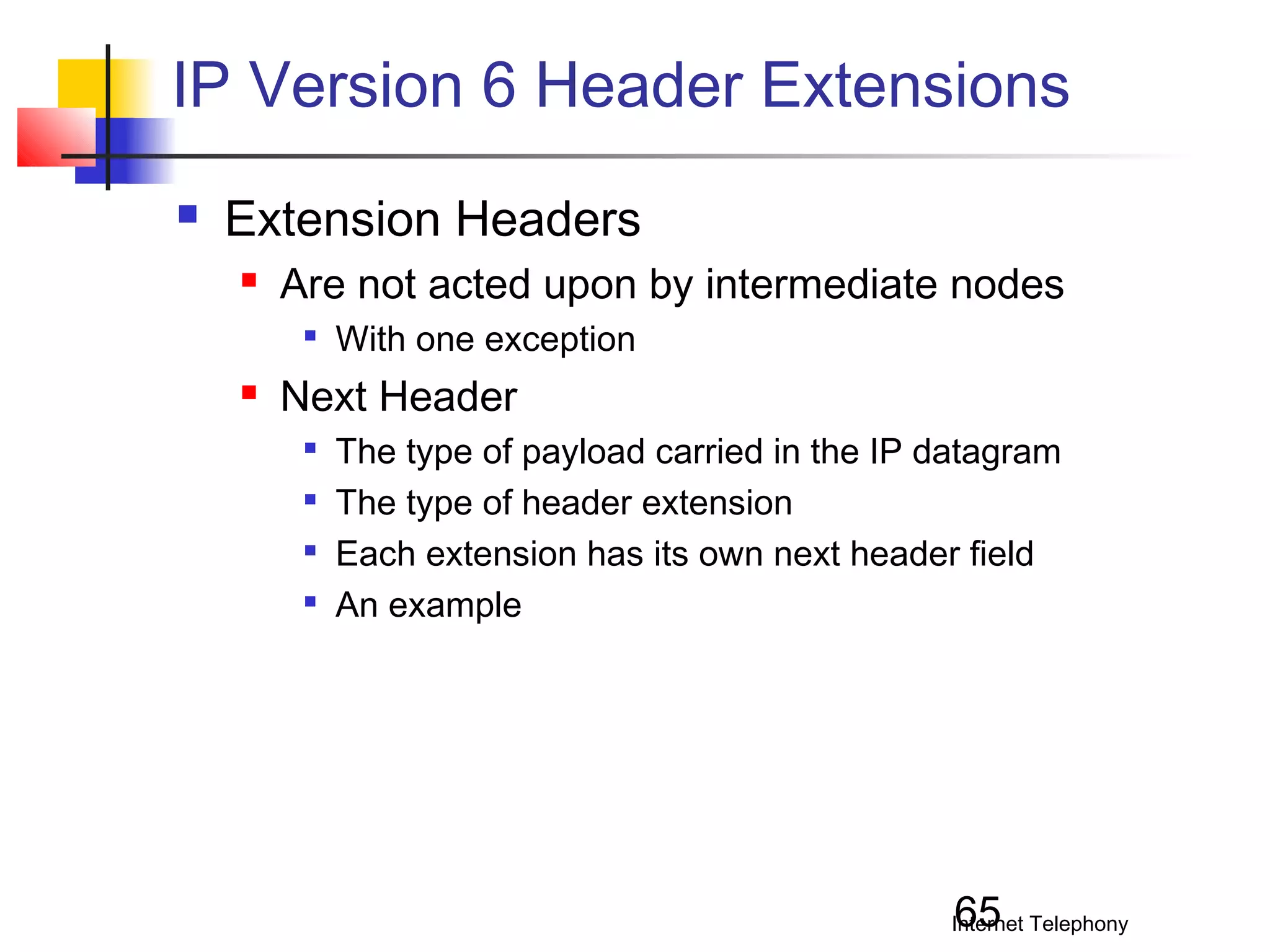 IP Version 6 Header Extensions


Extension Headers


Are not acted upon by intermediate nodes




With one exception

Next Header





The type of payload carried in the IP datagram
The type of header extension
Each extension has its own next header field
An example

65

Internet Telephony

 
