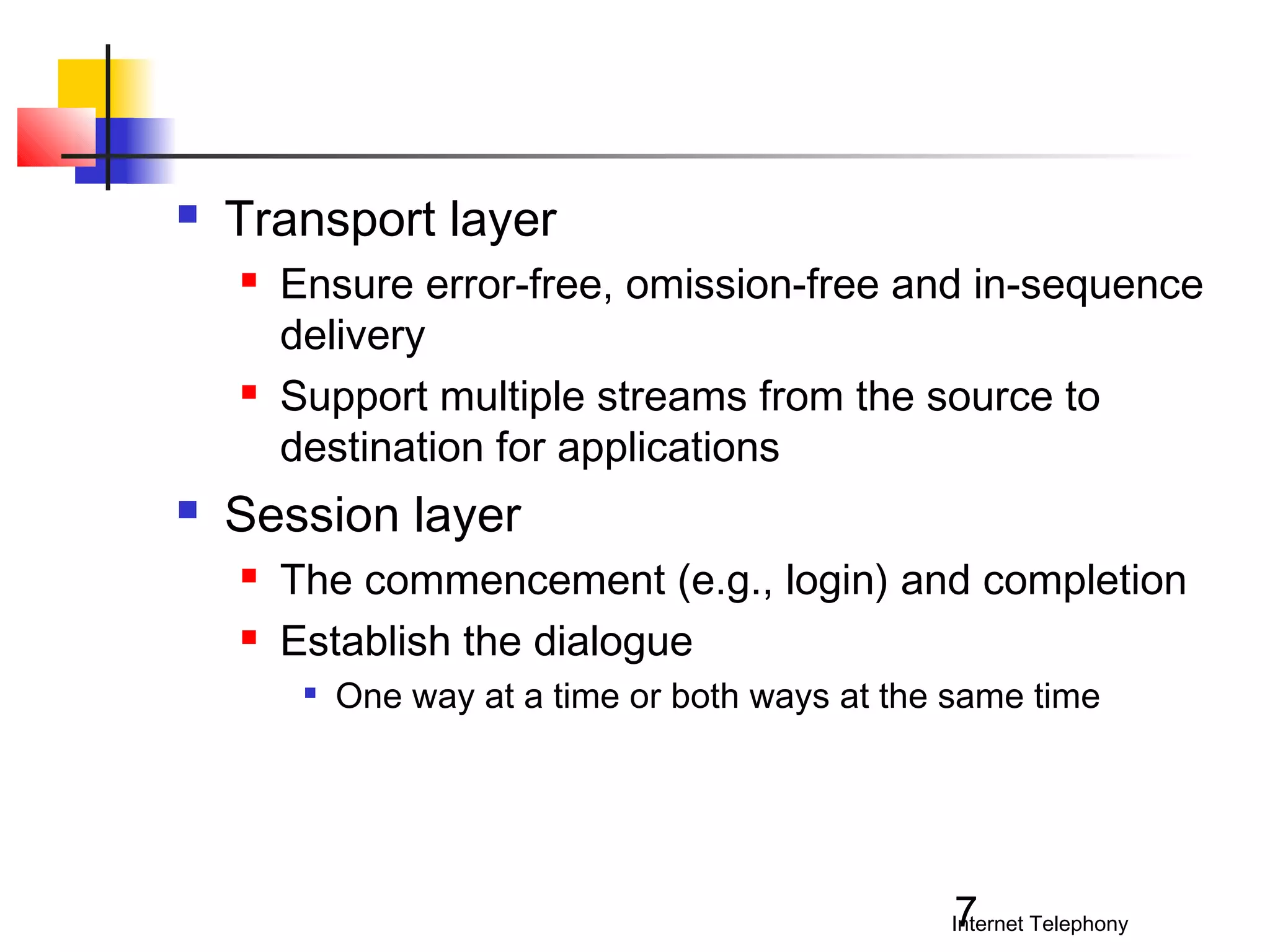 

Transport layer






Ensure error-free, omission-free and in-sequence
delivery
Support multiple streams from the source to
destination for applications

Session layer



The commencement (e.g., login) and completion
Establish the dialogue


One way at a time or both ways at the same time

7

Internet Telephony

 