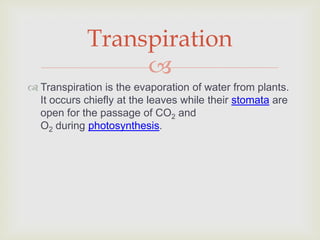 Transpiration
                 
 Transpiration is the evaporation of water from plants.
  It occurs chiefly at the leaves while their stomata are
  open for the passage of CO2 and
  O2 during photosynthesis.
 