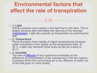 Environmental factors that
 affect the rate of transpiration
                               
 1. Light
  Plants transpire more rapidly in the light than in the dark. This is
  largely because light stimulates the opening of the stomata
  (mechanism). Light also speeds up transpiration by warming the
  leaf.
 2. Temperature
  Plants transpire more rapidly at higher temperatures because
  water evaporates more rapidly as the temperature rises. At
  30 C, a leaf may transpire three times as fast as it does at
  20 C.
 3. Humidity
  The rate of diffusion of any substance increases as the
  difference in concentration of the substances in the two regions
  increases.When the surrounding air is dry, diffusion of water out
  of the leaf goes on more rapidly.
 