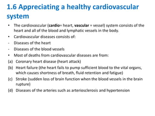 1.6 Appreciating a healthy cardiovascular
system
• The cardiovascular (cardio= heart, vascular = vessel) system consists of the
heart and all of the blood and lymphatic vessels in the body.
• Cardiovascular diseases consists of:
- Diseases of the heart
- Diseases of the blood vessels
• Most of deaths from cardiovascular diseases are from:
(a) Coronary heart disease (heart attack)
(b) Heart failure (the heart fails to pump sufficient blood to the vital organs,
which causes shortness of breath, fluid retention and fatigue)
(c) Stroke (sudden loss of brain function when the blood vessels in the brain
rupture)
(d) Diseases of the arteries such as arteriosclerosis and hypertension
 