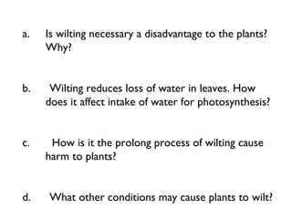 a. Is wilting necessary a disadvantage to the plants?
Why?
 
 
b.      Wilting reduces loss of water in leaves. How
does it affect intake of water for photosynthesis?
 
 
c.       How is it the prolong process of wilting cause
harm to plants?
 
 
d.      What other conditions may cause plants to wilt?
 