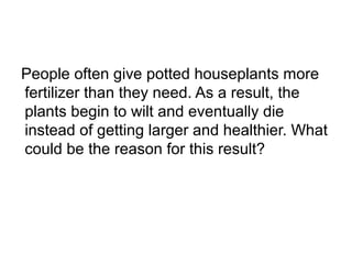 People often give potted houseplants more
fertilizer than they need. As a result, the
plants begin to wilt and eventually die
instead of getting larger and healthier. What
could be the reason for this result?
 