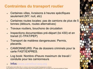 © 2006 gaëtan morin éditeur ltée, Le commerce international, Guide d’enseignement et solutions
Toute reproduction, en tout ou en partie, sous quelque forme et par quelque procédé que ce soit, est interdite sans l’autorisation préalable de l’Éditeur.
Contraintes du transport routier
➔ Certaines villes, livraisons à heures spécifiques
seulement (NY: nuit, etc)
➔ Certaines routes locales: pas de camions de plus de 5
tonnes (détours, routes alternatives)
➔ Travaux routiers, bouchons de circulation
➔ Inspections documentées pré-départ (loi 430) et en
transit (C-TPAT/PEP)
➔ Transport de matières dangereuses: Permis,
placards.
➔ CAMIONNEURS: Pas de dossiers criminels pour la
carte FAST/EXPRES.
➔ Log book: Nombre d'heure maximum de travail /
conduite pour les camionneurs
➔ Infos: www.carrefour-acq.org
 