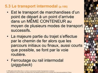 © 2006 gaëtan morin éditeur ltée, Le commerce international, Guide d’enseignement et solutions
Toute reproduction, en tout ou en partie, sous quelque forme et par quelque procédé que ce soit, est interdite sans l’autorisation préalable de l’Éditeur.
5.3 Le transport intermodal (p.106)
• Est le transport de marchandises d’un
point de départ à un point d’arrivée
dans un MÊME CONTENEUR au
moyen de plusieurs modes de transport
successifs.
• La majeure partie du trajet s’effectue
par le chemin de fer alors que les
parcours initiaux ou finaux, aussi courts
que possible, se font par la voie
routière.
• Ferroutage ou rail intermodal
(piggyback)
 