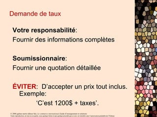 © 2006 gaëtan morin éditeur ltée, Le commerce international, Guide d’enseignement et solutions
Toute reproduction, en tout ou en partie, sous quelque forme et par quelque procédé que ce soit, est interdite sans l’autorisation préalable de l’Éditeur.
Demande de taux
Votre responsabilité:
Fournir des informations complètes
Soumissionnaire:
Fournir une quotation détaillée
ÉVITER: D’accepter un prix tout inclus.
Exemple:
‘C’est 1200$ + taxes’.
 