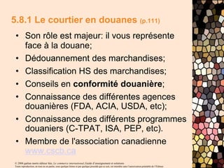 © 2006 gaëtan morin éditeur ltée, Le commerce international, Guide d’enseignement et solutions
Toute reproduction, en tout ou en partie, sous quelque forme et par quelque procédé que ce soit, est interdite sans l’autorisation préalable de l’Éditeur.
5.8.1 Le courtier en douanes (p.111)
• Son rôle est majeur: il vous représente
face à la douane;
• Dédouannement des marchandises;
• Classification HS des marchandises;
• Conseils en conformité douanière;
• Connaissance des différentes agences
douanières (FDA, ACIA, USDA, etc);
• Connaissance des différents programmes
douaniers (C-TPAT, ISA, PEP, etc).
• Membre de l'association canadienne
www.cscb.ca
 