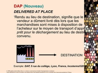 © 2006 gaëtan morin éditeur ltée, Le commerce international, Guide d’enseignement et solutions
Toute reproduction, en tout ou en partie, sous quelque forme et par quelque procédé que ce soit, est interdite sans l’autorisation préalable de l’Éditeur.
DAP (Nouveau)
DELIVERED AT PLACE
‘Rendu au lieu de destination, signifie que le
vendeur a dûment livré dès lors que les
marchandises sont mises à disposition de
l’acheteur sur le moyen de transport d’approche,
prêt pour le déchargement au lieu de destination
convenu.
DESTINATION
Exemple: DAP, 5 rue du collège, Lyon, France, Incoterms®2010
 