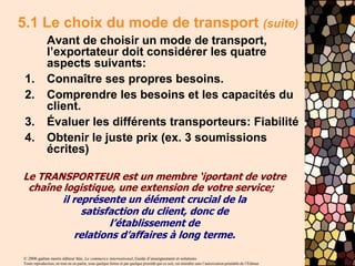 © 2006 gaëtan morin éditeur ltée, Le commerce international, Guide d’enseignement et solutions
Toute reproduction, en tout ou en partie, sous quelque forme et par quelque procédé que ce soit, est interdite sans l’autorisation préalable de l’Éditeur.
5.1 Le choix du mode de transport (suite)
Avant de choisir un mode de transport,
l’exportateur doit considérer les quatre
aspects suivants:
1. Connaître ses propres besoins.
2. Comprendre les besoins et les capacités du
client.
3. Évaluer les différents transporteurs: Fiabilité
4. Obtenir le juste prix (ex. 3 soumissions
écrites)
Le TRANSPORTEUR est un membre ‘iportant de votre
chaîne logistique, une extension de votre service;
il représente un élément crucial de la
satisfaction du client, donc de
l’établissement de
relations d’affaires à long terme.
 
