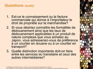 © 2006 gaëtan morin éditeur ltée, Le commerce international, Guide d’enseignement et solutions
Toute reproduction, en tout ou en partie, sous quelque forme et par quelque procédé que ce soit, est interdite sans l’autorisation préalable de l’Éditeur.
Questions (suite)
1. Est-ce le connaissement ou la facture
commerciale qui donne à l’importateur le
droit de propriété sur la marchandise?
2. Si vous désiriez connaître les formalités de
dédouanement ainsi que les taux de
dédouanement applicables à un produit de
nature complexe que vous achetez au
Japon, vous adresseriez-vous de préférence
à un courtier en douane ou à un courtier en
transport?
3. Quelle distinction importante doit-on faire
entre les services du transitaire et ceux des
autres intermédiaires?
 