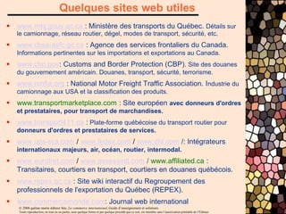 © 2006 gaëtan morin éditeur ltée, Le commerce international, Guide d’enseignement et solutions
Toute reproduction, en tout ou en partie, sous quelque forme et par quelque procédé que ce soit, est interdite sans l’autorisation préalable de l’Éditeur.
 www.mtq.gouv.qc.ca : Ministère des transports du Québec. Détails sur
le camionnage, réseau routier, dégel, modes de transport, sécurité, etc.
 www.cbsa-asfc.gc.ca : Agence des services frontaliers du Canada.
Informations pertinentes sur les importations et exportations au Canada.
 www.cbp.gov: Customs and Border Protection (CBP). Site des douanes
du gouvernement américain. Douanes, transport, sécurité, terrorisme.
 www.nmfta.org : National Motor Freight Traffic Association. Industrie du
camionnage aux USA et la classification des produits.
 www.transportmarketplace.com : Site européen avec donneurs d'ordres
et prestataires, pour transport de marchandises.
 www.transport411.ca : Plate-forme québécoise du transport routier pour
donneurs d'ordres et prestataires de services.
 www.ups-scs.com / www.fedex.com / www.dhl.com /: Intégrateurs
internationaux majeurs, air, océan, routier, intermodal.
 www.eurofret.com / www.axxessintl.com / www.affiliated.ca :
Transitaires, courtiers en transport, courtiers en douanes québécois.
 www.repex.qc.ca : Site wiki interactif du Regroupement des
professionnels de l'exportation du Québec (REPEX).
 www.commercemonde.com: Journal web international
Quelques sites web utiles
 