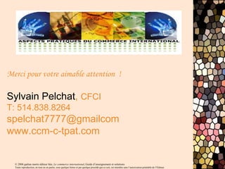 © 2006 gaëtan morin éditeur ltée, Le commerce international, Guide d’enseignement et solutions
Toute reproduction, en tout ou en partie, sous quelque forme et par quelque procédé que ce soit, est interdite sans l’autorisation préalable de l’Éditeur.
Merci pour votre aimable attention !
Sylvain Pelchat, CFCI
T: 514.838.8264
spelchat7777@gmailcom
www.ccm-c-tpat.com
 