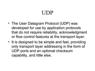 UDP The User Datagram Protocol (UDP) was developed for use by application protocols that do not require reliability, acknowledgment or flow control features at the transport layer.  It is designed to be simple and fast, providing only transport layer addressing in the form of UDP ports and an optional checksum capability, and little else.   