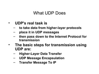What UDP Does UDP's real task is  to take data from higher-layer protocols  place it in UDP messages then pass down to the Internet Protocol for transmission The basic steps for transmission using UDP are: Higher-Layer Data Transfer UDP Message Encapsulation Transfer Message To IP 
