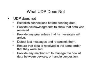 What UDP Does Not   UDP does not  Establish connections before sending data.  Provide acknowledgments to show that data was received.  Provide any guarantees that its messages will arrive.   Detect lost messages and retransmit them.   Ensure that data is received in the same order that they were sent.   Provide any mechanism to manage the flow of data between devices, or handle congestion.   