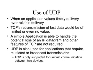 Use of UDP When an application values timely delivery over reliable delivery TCP’s retransmission of lost data would be of limited or even no value.  A simple Application is able to handle the potential loss of an IP datagram and other features of TCP are not required.  UDP is also used for applications that require multicast or broadcast transmissions TCP is only supported for unicast communication between two devices. 