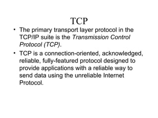 TCP The primary transport layer protocol in the TCP/IP suite is the  Transmission Control Protocol (TCP) .  TCP is a connection-oriented, acknowledged, reliable, fully-featured protocol designed to provide applications with a reliable way to send data using the unreliable Internet Protocol.  