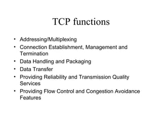 TCP functions Addressing/Multiplexing   Connection Establishment, Management and Termination   Data Handling and Packaging   Data Transfer   Providing Reliability and Transmission Quality Services   Providing Flow Control and Congestion Avoidance Features   
