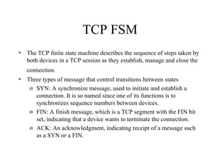 TCP FSM The TCP finite state machine describes the sequence of steps taken by both devices in a TCP session as they establish, manage and close the connection.   Three types of message that control transitions between states SYN: A synchronize message, used to initiate and establish a connection. It is so named since one of its functions is to synchronizes sequence numbers between devices.  FIN: A finish message, which is a TCP segment with the FIN bit set, indicating that a device wants to terminate the connection.  ACK: An acknowledgment, indicating receipt of a message such as a SYN or a FIN.  