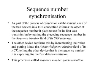 Sequence number synchronisation As part of the process of connection establishment, each of the two devices in a TCP connection informs the other of the sequence number it plans to use for its first data transmission by putting the preceding sequence number in the  Sequence Number  field of its  SYN  message.  The other device confirms this by incrementing that value and putting it into the  Acknowledgment Number  field of its  ACK , telling the other device that is the sequence number it is expecting for the first data transmission.  This process is called  sequence number synchronization . 