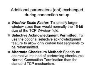 Additional parameters (opt) exchanged during connection setup Window Scale Factor :  To specify larger window sizes than would normally the 16-bit size of the TCP  Window  field.   Selective Acknowledgment Permitted:  To use the optional selective acknowledgment feature to allow only certain lost segments to be retransmitted.   Alternate Checksum Method:  Specify an alternative method of performing checksums  Normal Connection Termination  than the standard TCP mechanism.   