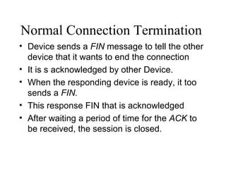 Normal Connection Termination   Device sends a  FIN  message to tell the other device that it wants to end the connection It is s acknowledged by other Device. When the responding device is ready, it too sends a  FIN. This response FIN that is acknowledged After waiting a period of time for the  ACK  to be received, the session is closed. 