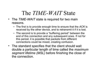 The  TIME-WAIT  State The  TIME-WAIT  state is required for two main reasons. The first is to provide enough time to ensure that the  ACK  is received by the other device, and to retransmit it if it is lost.  The second is to provide a “buffering period” between the end of this connection and any subsequent ones. If not for this period, it is possible that packets from different connections could be mixed, creating confusion. The standard specifies that the client should wait double a particular length of time called the  maximum segment lifetime (MSL)  before finishing the close of the connection.  