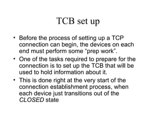 TCB set up Before the process of setting up a TCP connection can begin, the devices on each end must perform some “prep work”.  One of the tasks required to prepare for the connection is to set up the TCB that will be used to hold information about it.  This is done right at the very start of the connection establishment process, when each device just transitions out of the  CLOSED  state 