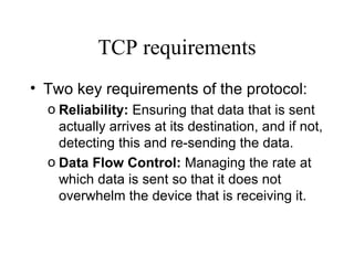 TCP requirements Two key requirements of the protocol: Reliability:  Ensuring that data that is sent actually arrives at its destination, and if not, detecting this and re-sending the data.   Data Flow Control:  Managing the rate at which data is sent so that it does not overwhelm the device that is receiving it.   