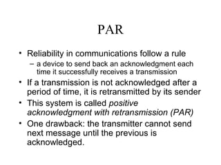 PAR Reliability in communications follow a rule  a device to send back an acknowledgment each time it successfully receives a transmission If a transmission is not acknowledged after a period of time, it is retransmitted by its sender   This system is called  positive acknowledgment with retransmission (PAR)   One drawback: the transmitter cannot send next message until the previous is acknowledged. 