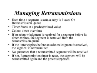 Managing Retransmissions   Each time a segment is sent, a copy is Placed On Retransmission Queue Timer Starts at a predetermined value Counts down over time If an acknowledgment is received for a segment before its timer expires, the segment is removed from the retransmission queue  If the timer expires before an acknowledgment is received, the segment is retransmitted No guarantee that a retransmitted segment will be received If not, Retransmission timer is reset, the segment will be retransmitted again and the process repeated  