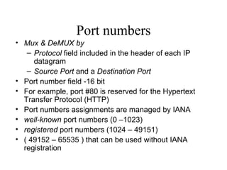 Port numbers Mux & DeMUX by Protocol  field included in the header of each IP datagram Source Port  and a  Destination Port Port number field -16 bit  For example, port #80 is reserved for the Hypertext Transfer Protocol (HTTP) Port numbers assignments are managed by IANA  well-known  port numbers (0 –1023) registered  port numbers (1024 – 49151)  ( 49152 – 65535 ) that can be used without IANA registration   