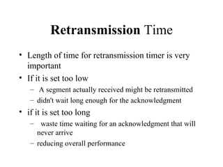 Retransmission  Time Length of time for retransmission timer is very important If it is set too low A segment actually received might be retransmitted didn't wait long enough for the acknowledgment if it is set too long waste time waiting for an acknowledgment that will never arrive  reducing overall performance  