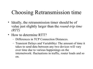 Choosing Retransmission time Ideally, the retransmission timer should be of value just slightly larger than the  round-trip time (RTT) How to determine RTT? Differences in TCP Connection Distances.  Transient Delays and Variability :  The amount of time it takes to send data between any two devices will vary over time due to various happenings on the internetwork: fluctuations in traffic, router loads and so on.  