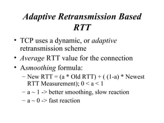 Adaptive Retransmission Based RTT TCP uses a dynamic, or  adaptive  retransmission scheme  Average  RTT value for the connection A smoothing  formula: New RTT = (a * Old RTT) + ( (1-a) * Newest RTT Measurement); 0 < a < 1 a ~ 1 -> better smoothing, slow reaction a ~ 0 -> fast reaction 