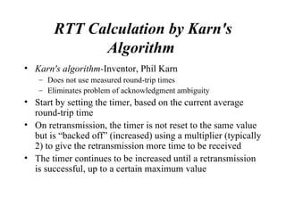 RTT Calculation by Karn's Algorithm   Karn's algorithm- Inventor, Phil Karn  Does not use measured round-trip times Eliminates problem of acknowledgment ambiguity Start by setting the timer, based on the current average round-trip time On retransmission, the timer is not reset to the same value but is “backed off” (increased) using a multiplier (typically 2) to give the retransmission more time to be received The timer continues to be increased until a retransmission is successful, up to a certain maximum value 