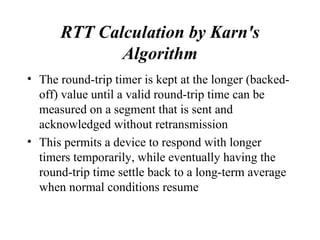 RTT Calculation by Karn's Algorithm The round-trip timer is kept at the longer (backed-off) value until a valid round-trip time can be measured on a segment that is sent and acknowledged without retransmission This permits a device to respond with longer timers temporarily, while eventually having the round-trip time settle back to a long-term average when normal conditions resume  