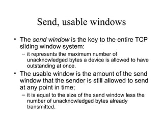 Send, usable windows The  send window  is the key to the entire TCP sliding window system:  it represents the maximum number of unacknowledged bytes a device is allowed to have outstanding at once.  The usable window is the amount of the send window that the sender is still allowed to send at any point in time;  it is equal to the size of the send window less the number of unacknowledged bytes already transmitted. 