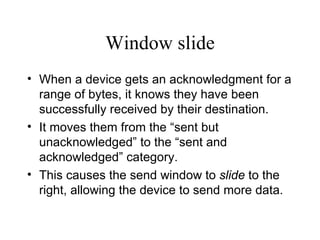 Window slide When a device gets an acknowledgment for a range of bytes, it knows they have been successfully received by their destination.  It moves them from the “sent but unacknowledged” to the “sent and acknowledged” category.  This causes the send window to  slide  to the right, allowing the device to send more data. 