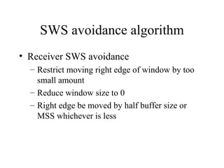 SWS avoidance algorithm Receiver SWS avoidance Restrict moving right edge of window by too small amount Reduce window size to 0 Right edge be moved by half buffer size or MSS whichever is less 