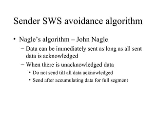 Sender SWS avoidance algorithm Nagle’s algorithm – John Nagle Data can be immediately sent as long as all sent data is acknowledged When there is unacknowledged data Do not send till all data acknowledged Send after accumulating data for full segment 
