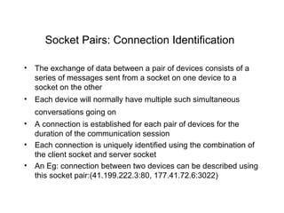 Socket Pairs: Connection Identification   The exchange of data between a pair of devices consists of a series of messages sent from a socket on one device to a socket on the other   Each device will normally have multiple such simultaneous conversations going on   A connection is established for each pair of devices for the duration of the communication session   Each connection is uniquely identified using the combination of the client socket and server socket   An Eg: connection between two devices can be described using this socket pair:(41.199.222.3:80, 177.41.72.6:3022) 