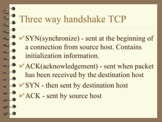 Three way handshake TCP SYN(synchronize) - sent at the beginning of a connection from source host. Contains initialization information. ACK(acknowledgement) - sent when packet has been received by the destination host SYN - then sent by destination host  ACK - sent by source host  