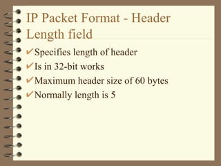 IP Packet Format - Header Length field Specifies length of header Is in 32-bit works Maximum header size of 60 bytes Normally length is 5  