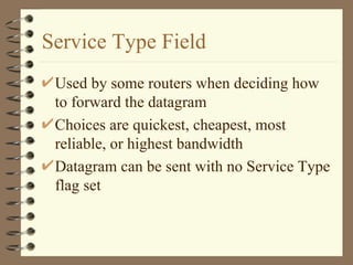 Service Type Field Used by some routers when deciding how to forward the datagram Choices are quickest, cheapest, most reliable, or highest bandwidth Datagram can be sent with no Service Type flag set 