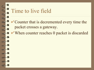 Time to live field Counter that is decremented every time the packet crosses a gateway. When counter reaches 0 packet is discarded 