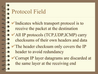 Protocol Field Indicates which transport protocol is to receive the packet at the destination All IP protocols (TCP,UDP,ICMP) carry checksums of their own headers and data The header checksum only covers the IP header to avoid redundancy Corrupt IP layer datagrams are discarded at the same layer at the receiving end 